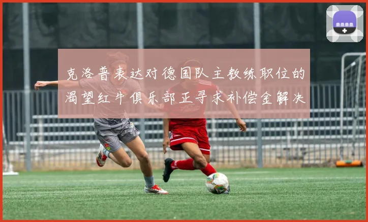 克洛普表达对德国队主教练职位的渴望红牛俱乐部正寻求补偿金解决方案