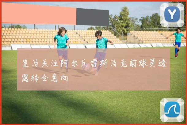 皇马关注阿尔瓦雷斯马竞前球员透露转会意向