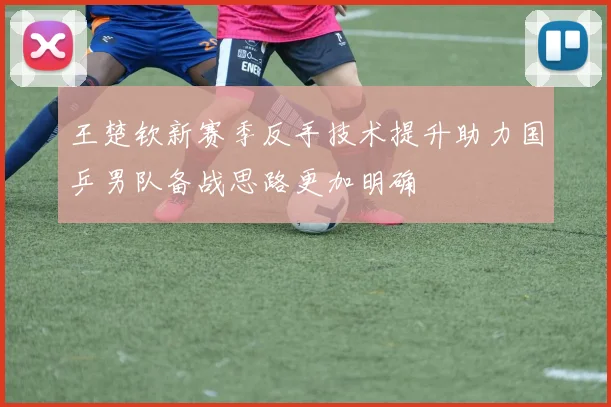王楚钦新赛季反手技术提升助力国乒男队备战思路更加明确