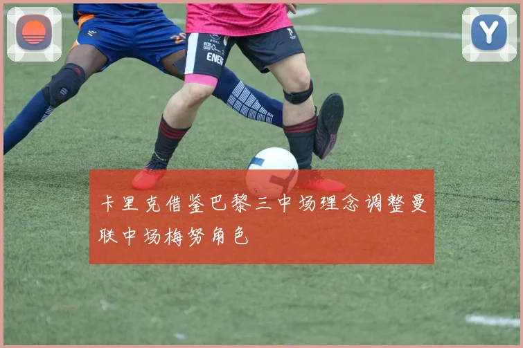 卡里克借鉴巴黎三中场理念调整曼联中场梅努角色