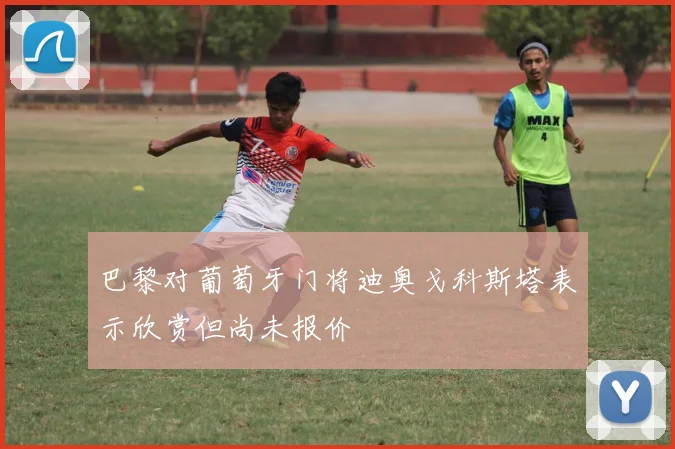 巴黎对葡萄牙门将迪奥戈科斯塔表示欣赏但尚未报价