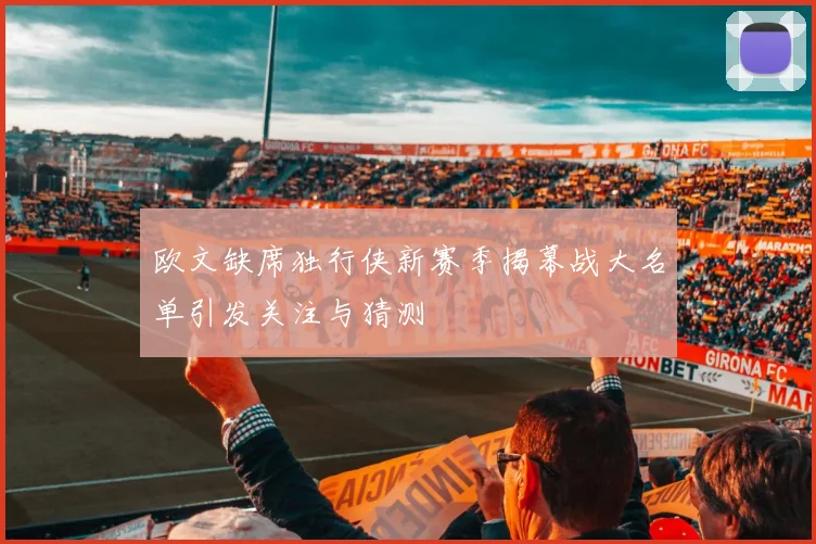 欧文缺席独行侠新赛季揭幕战大名单引发关注与猜测