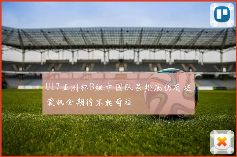 U17亚洲杯B组中国队虽垫底仍有逆袭机会期待末轮奇迹