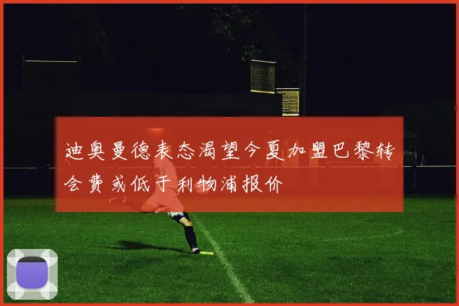 迪奥曼德表态渴望今夏加盟巴黎转会费或低于利物浦报价
