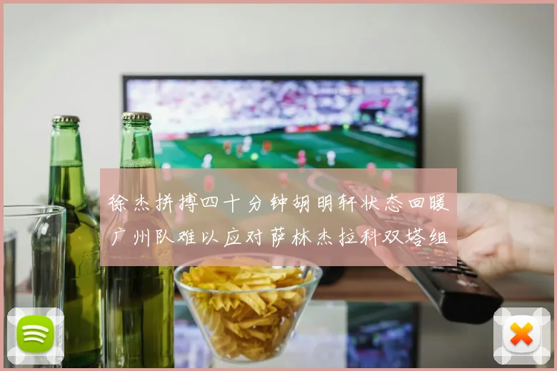 徐杰拼搏四十分钟胡明轩状态回暖广州队难以应对萨林杰拉科双塔组合