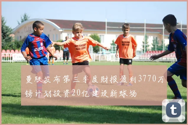 曼联发布第三季度财报盈利3770万镑计划投资20亿建设新球场