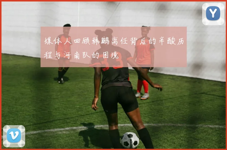 媒体人回顾韩鹏离任背后的辛酸历程与河南队的困境