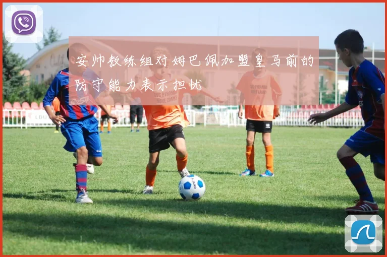安帅教练组对姆巴佩加盟皇马前的防守能力表示担忧