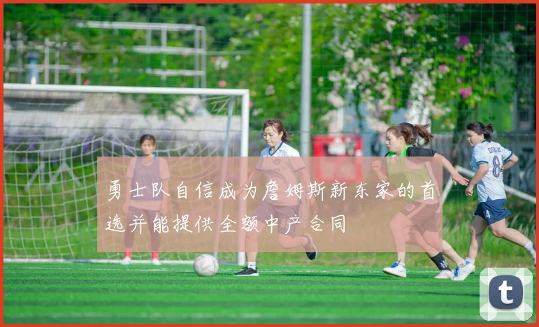 勇士队自信成为詹姆斯新东家的首选并能提供全额中产合同