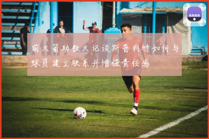 前火箭助教火记谈斯普利特如何与球员建立联系并增强责任感