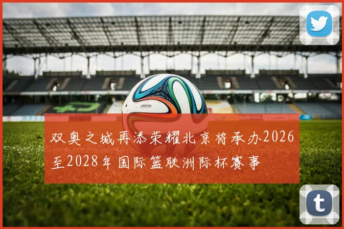 双奥之城再添荣耀北京将承办2026至2028年国际篮联洲际杯赛事