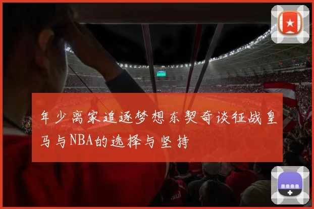 年少离家追逐梦想东契奇谈征战皇马与NBA的选择与坚持