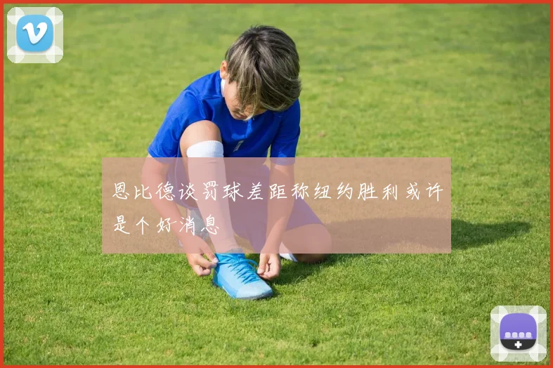 恩比德谈罚球差距称纽约胜利或许是个好消息