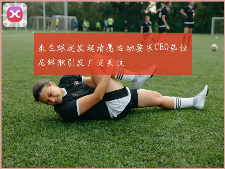 米兰球迷发起请愿活动要求CEO弗拉尼辞职引发广泛关注