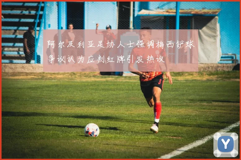 阿尔及利亚足协人士强调梅西铲球争议认为应判红牌引发热议