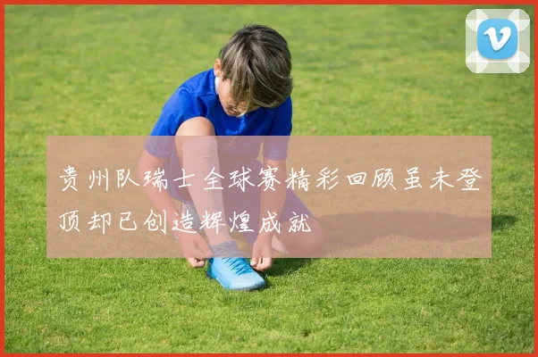 贵州队瑞士全球赛精彩回顾虽未登顶却已创造辉煌成就