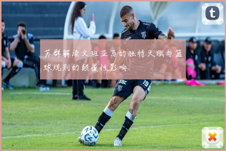 苏群解读文班亚马的独特天赋与篮球规则的颠覆性影响